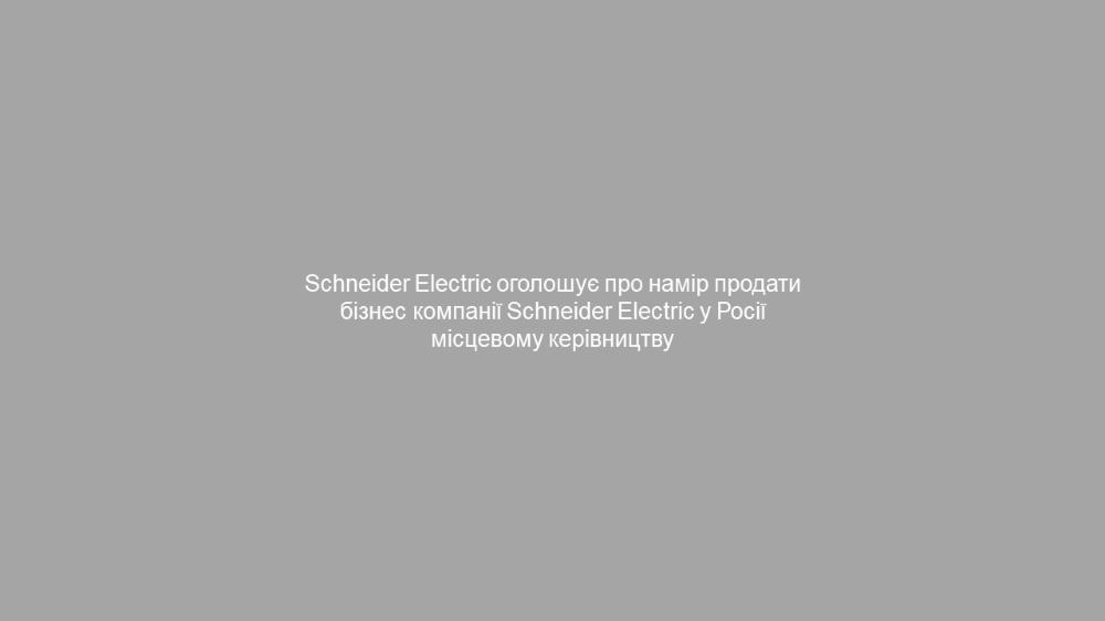 Schneider Electric оголошує про намір продати свій бізнес Schneider Electric в Росії місцевому керівництву